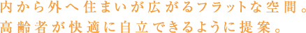 内から外へ住まいが広がるフラットな空間。高齢者が快適に自立出来るように提案。