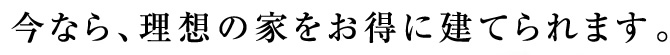 今なら、理想の家をお得に建てられます。